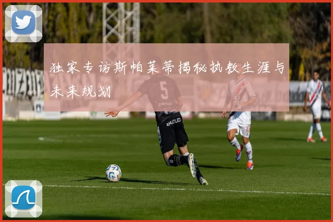 独家专访斯帕莱蒂揭秘执教生涯与未来规划