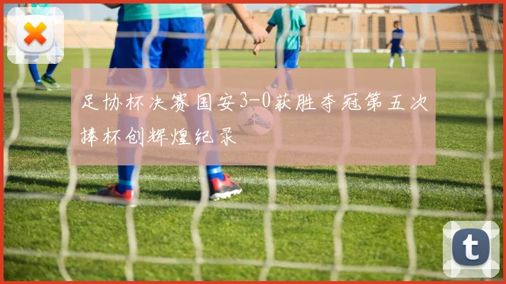 足协杯决赛国安3-0获胜夺冠第五次捧杯创辉煌纪录