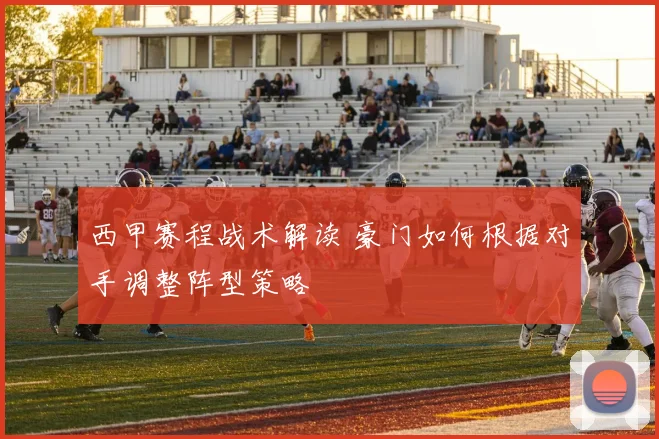 西甲赛程战术解读 豪门如何根据对手调整阵型策略