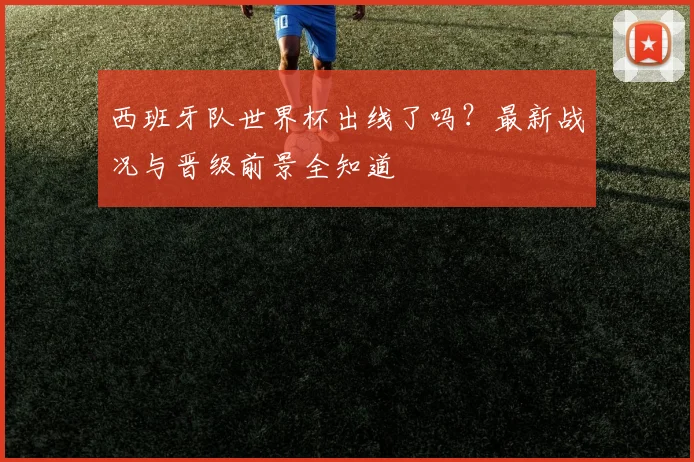 西班牙队世界杯出线了吗？最新战况与晋级前景全知道