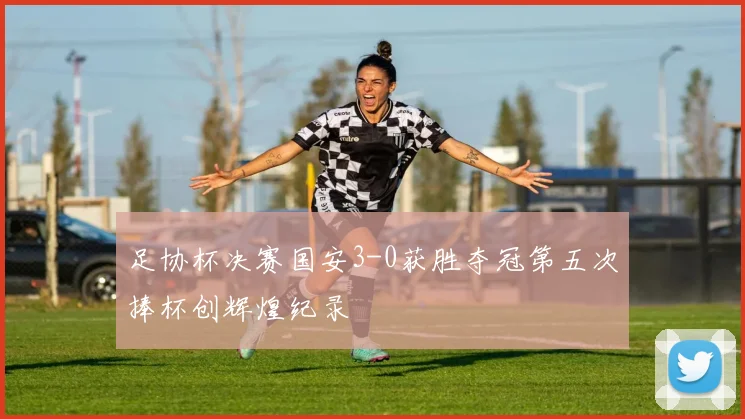 足协杯决赛国安3-0获胜夺冠第五次捧杯创辉煌纪录